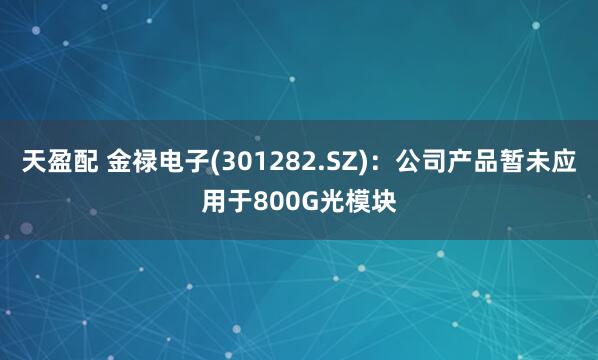 天盈配 金禄电子(301282.SZ)：公司产品暂未应用于800G光模块