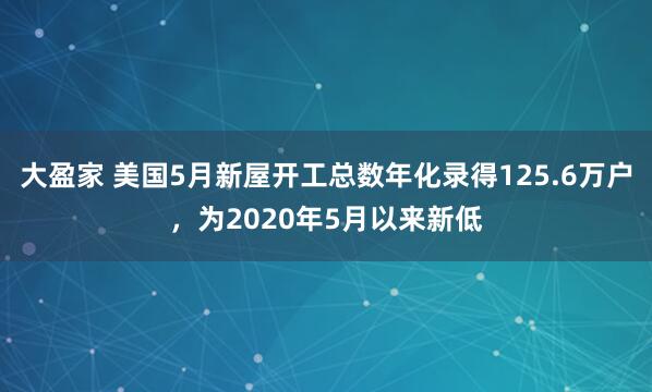 大盈家 美国5月新屋开工总数年化录得125.6万户，为2020年5月以来新低