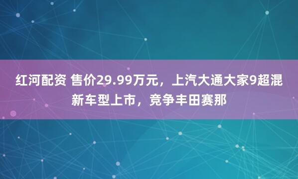 红河配资 售价29.99万元，上汽大通大家9超混新车型上市，竞争丰田赛那