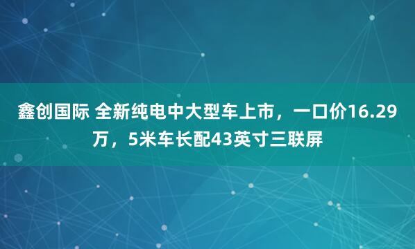 鑫创国际 全新纯电中大型车上市，一口价16.29万，5米车长配43英寸三联屏