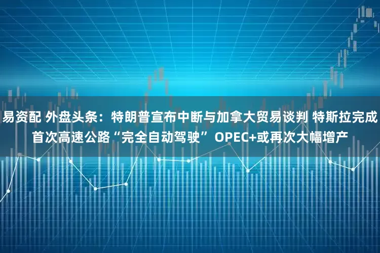 易资配 外盘头条：特朗普宣布中断与加拿大贸易谈判 特斯拉完成首次高速公路“完全自动驾驶” OPEC+或再次大幅增产