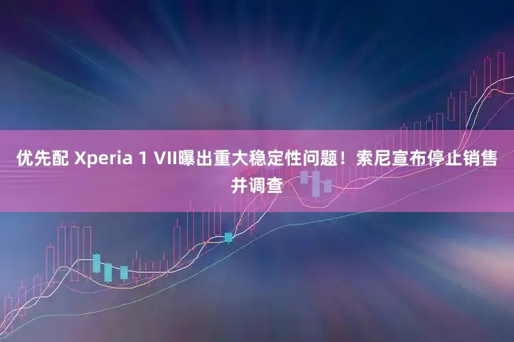 优先配 Xperia 1 VII曝出重大稳定性问题！索尼宣布停止销售并调查