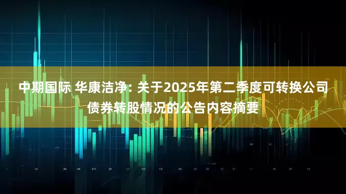 中期国际 华康洁净: 关于2025年第二季度可转换公司债券转股情况的公告内容摘要