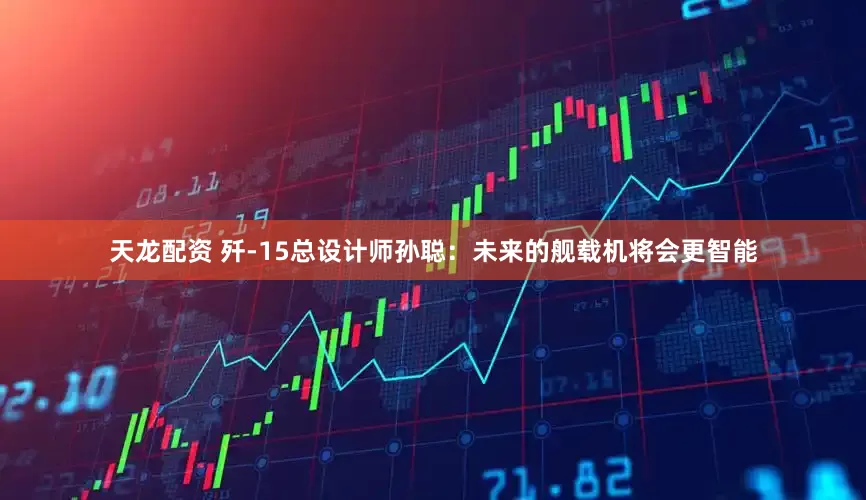 天龙配资 歼-15总设计师孙聪：未来的舰载机将会更智能