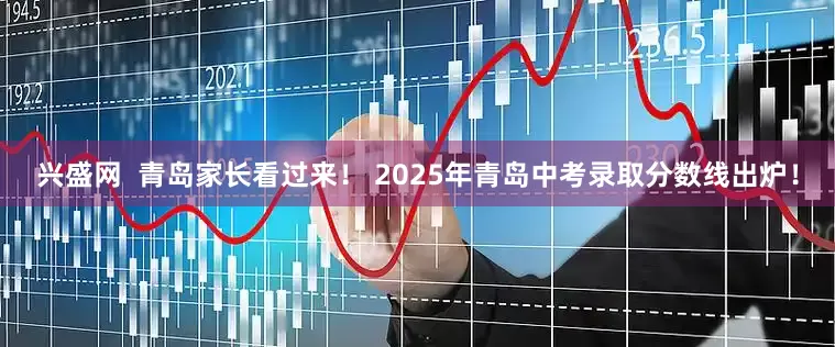 兴盛网  青岛家长看过来！ 2025年青岛中考录取分数线出炉！