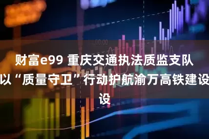 财富e99 重庆交通执法质监支队以“质量守卫”行动护航渝万高铁建设