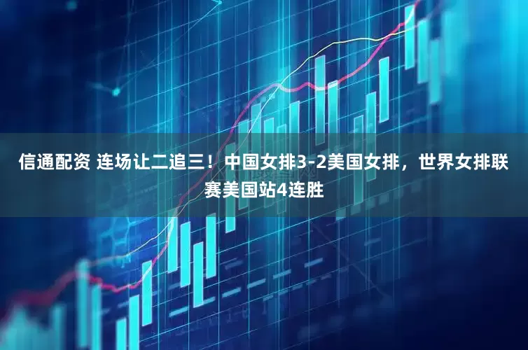 信通配资 连场让二追三！中国女排3-2美国女排，世界女排联赛美国站4连胜