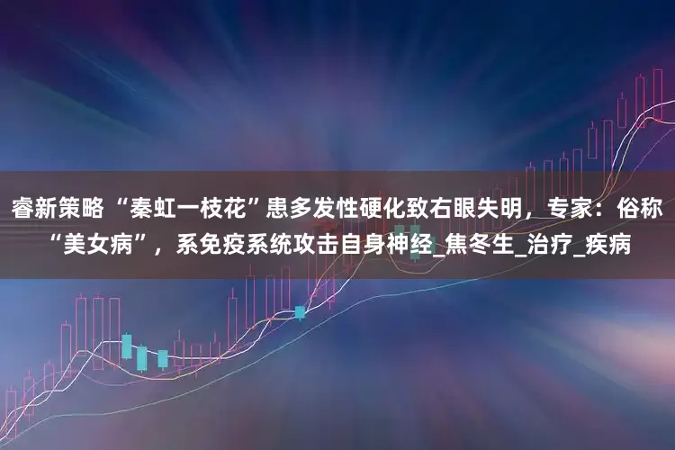 睿新策略 “秦虹一枝花”患多发性硬化致右眼失明，专家：俗称“美女病”，系免疫系统攻击自身神经_焦冬生_治疗_疾病