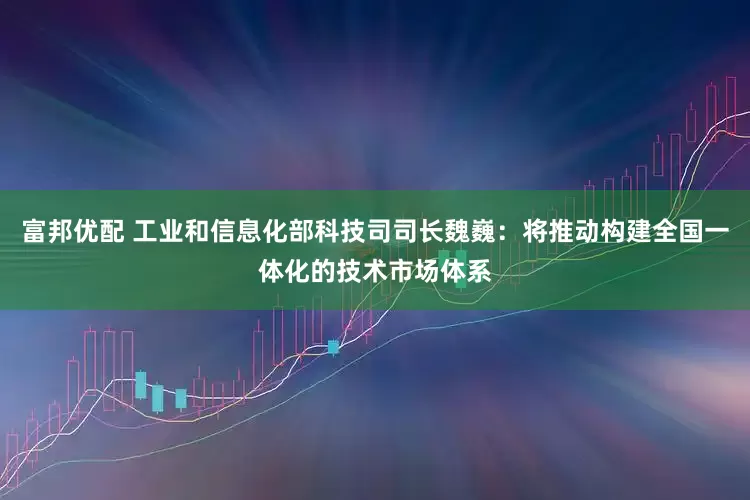 富邦优配 工业和信息化部科技司司长魏巍：将推动构建全国一体化的技术市场体系