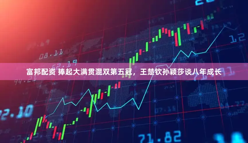 富邦配资 捧起大满贯混双第五冠，王楚钦孙颖莎谈八年成长