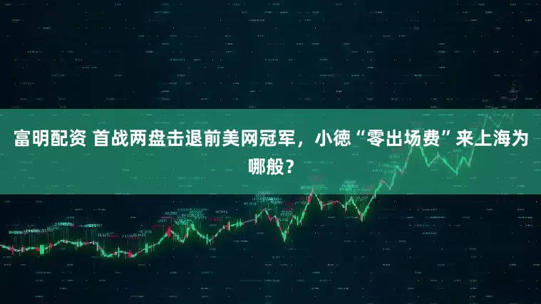 富明配资 首战两盘击退前美网冠军，小徳“零出场费”来上海为哪般？