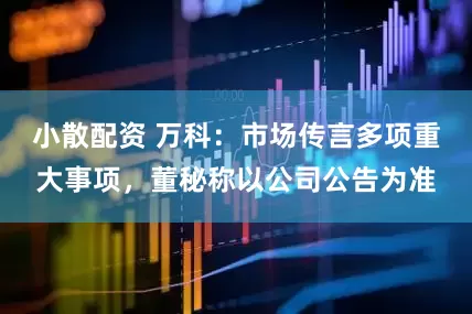 小散配资 万科：市场传言多项重大事项，董秘称以公司公告为准