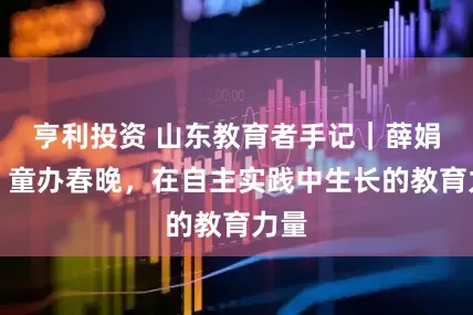 亨利投资 山东教育者手记｜薛娟喜：童办春晚，在自主实践中生长的教育力量