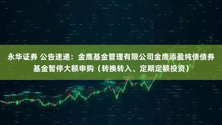 永华证券 公告速递：金鹰基金管理有限公司金鹰添盈纯债债券基金暂停大额申购（转换转入、定期定额投资）