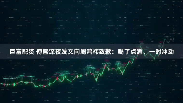 巨富配资 傅盛深夜发文向周鸿祎致歉：喝了点酒、一时冲动